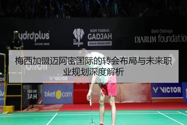 梅西加盟迈阿密国际的转会布局与未来职业规划深度解析